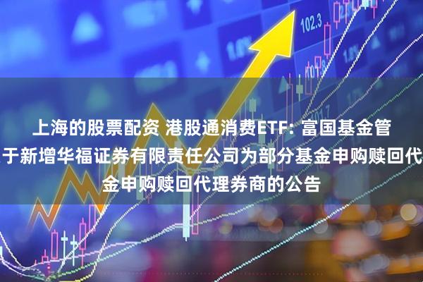 上海的股票配资 港股通消费ETF: 富国基金管理有限公司关于新增华福证券有限责任公司为部分基金申购赎回代理券商的公告