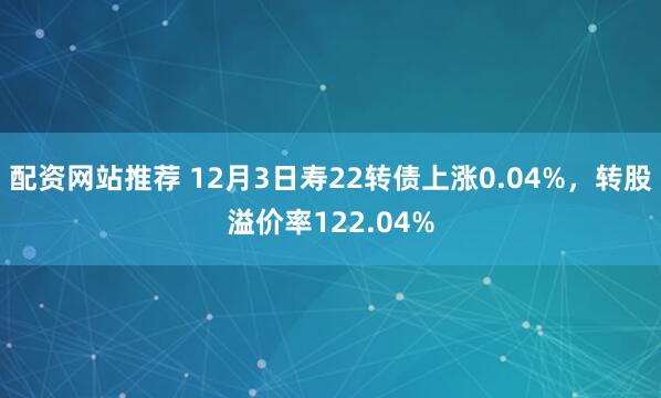 配资网站推荐 12月3日寿22转债上涨0.04%，转股溢价率122.04%