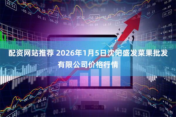 配资网站推荐 2026年1月5日沈阳盛发菜果批发有限公司价格行情